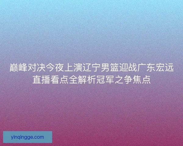 巅峰对决今夜上演辽宁男篮迎战广东宏远直播看点全解析冠军之争焦点