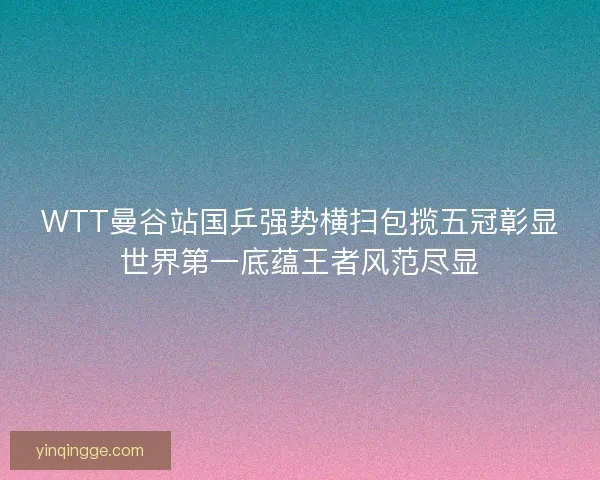 WTT曼谷站国乒强势横扫包揽五冠彰显世界第一底蕴王者风范尽显