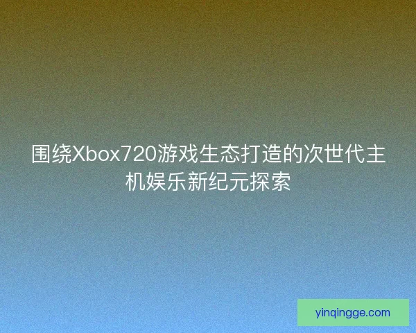围绕Xbox720游戏生态打造的次世代主机娱乐新纪元探索