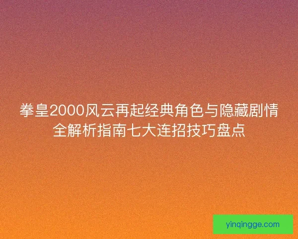 拳皇2000风云再起经典角色与隐藏剧情全解析指南七大连招技巧盘点