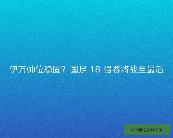 伊万帅位稳固？国足 18 强赛将战至最后