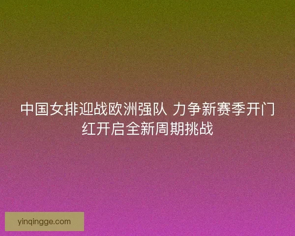 中国女排迎战欧洲强队 力争新赛季开门红开启全新周期挑战